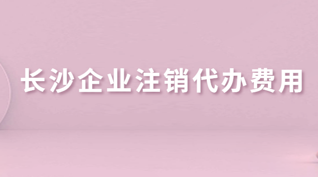 長沙企業(yè)注銷代辦費用(長沙公司注銷代辦哪家好)